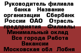 Руководитель филиала банка › Название организации ­ Сбербанк России, ОАО › Отрасль предприятия ­ Филиалы › Минимальный оклад ­ 1 - Все города Работа » Вакансии   . Московская обл.,Лобня г.